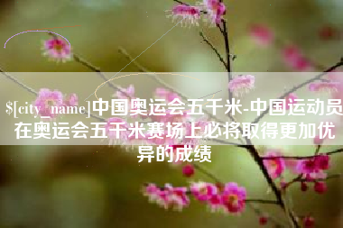 宜宾中国奥运会五千米-中国运动员在奥运会五千米赛场上必将取得更加优异的成绩