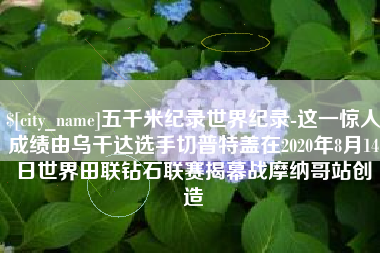 宜宾五千米纪录世界纪录-这一惊人成绩由乌干达选手切普特盖在2020年8月14日世界田联钻石联赛揭幕战摩纳哥站创造