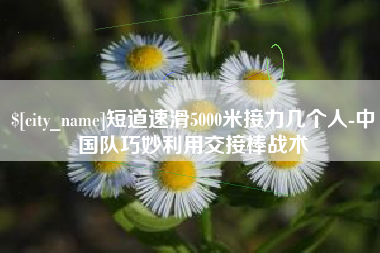 宜宾短道速滑5000米接力几个人-中国队巧妙利用交接棒战术