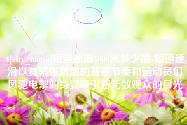 宜宾短道速滑5000米多少圈-短道速滑以其紧张刺激的赛事节奏和运动员们风驰电掣的身姿吸引着无数观众的目光