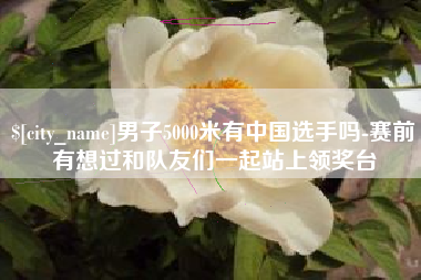 宜宾男子5000米有中国选手吗-赛前有想过和队友们一起站上领奖台