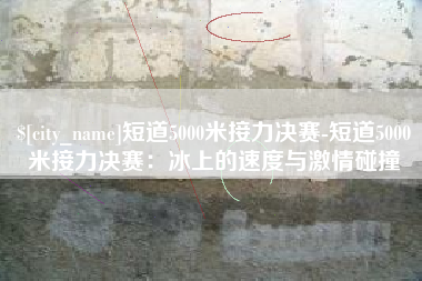 宜宾短道5000米接力决赛-短道5000米接力决赛：冰上的速度与激情碰撞