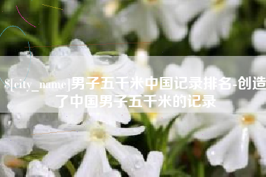 宜宾男子五千米中国记录排名-创造了中国男子五千米的记录