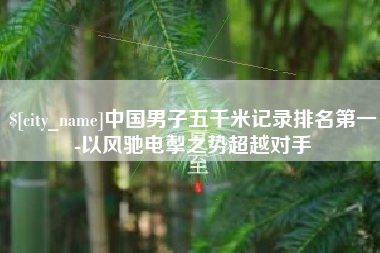宜宾中国男子五千米记录排名第一-以风驰电掣之势超越对手