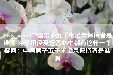 宜宾中国男子五千米记录保持者是谁啊-许多田径爱好者心中都有这样一个疑问：中国男子五千米记录保持者是谁啊