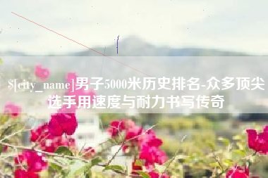宜宾男子5000米历史排名-众多顶尖选手用速度与耐力书写传奇