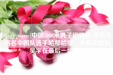 宜宾中国5000米男子运动员-而另外两名中国队选手哈那哈提·木哈买提和吴宇在最后一组出场